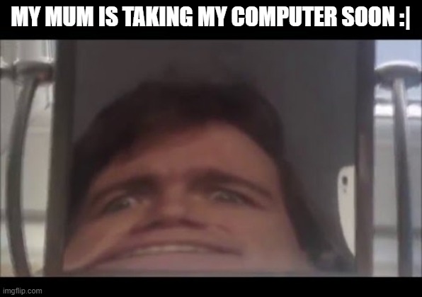 man screaming into mirror | MY MUM IS TAKING MY COMPUTER SOON :| | image tagged in man screaming into mirror | made w/ Imgflip meme maker