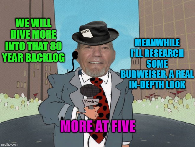 WE WILL DIVE MORE INTO THAT 80 YEAR BACKLOG MEANWHILE I'LL RESEARCH SOME BUDWEISER, A REAL IN-DEPTH LOOK MORE AT FIVE | image tagged in kewlew news | made w/ Imgflip meme maker