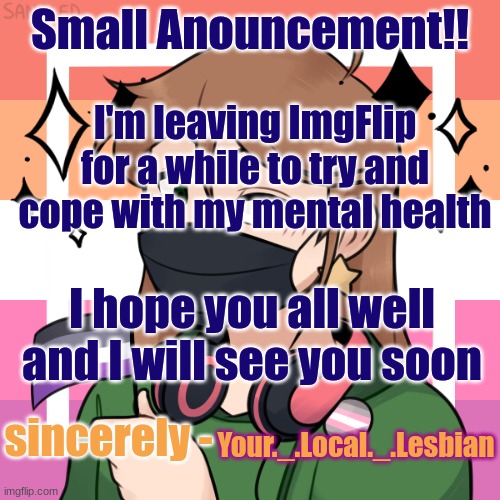 i'll see you guys in a few weeks or so ^v^ | I'm leaving ImgFlip for a while to try and cope with my mental health; Small Anouncement!! I hope you all well and I will see you soon; sincerely -; Your._.Local._.Lesbian | image tagged in announcement,lgbtq | made w/ Imgflip meme maker