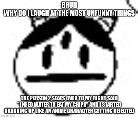 un bruh momento | BRUH
WHY DO I LAUGH AT THE MOST UNFUNNY THINGS; THE PERSON 2 SEATS OVER TO MY RIGHT SAID "I NEED WATER TO EAT MY CHIPS" AND I STARTED CRACKING UP LIKE AN ANIME CHARACTER GETTING REJECTED | image tagged in un bruh momento | made w/ Imgflip meme maker