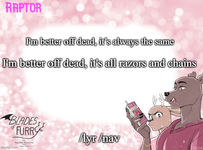 e | I'm better off dead, it’s always the same; I'm better off dead, it's all razors and chains; /lyr /nav | image tagged in raptor's bof template | made w/ Imgflip meme maker