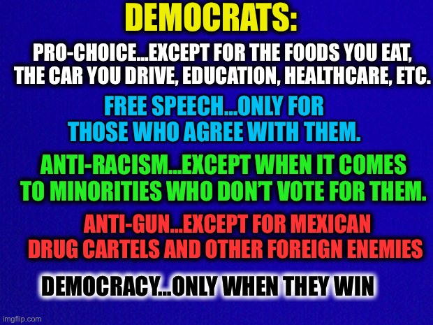 Democrat logic | DEMOCRATS:; PRO-CHOICE…EXCEPT FOR THE FOODS YOU EAT, THE CAR YOU DRIVE, EDUCATION, HEALTHCARE, ETC. FREE SPEECH…ONLY FOR THOSE WHO AGREE WITH THEM. ANTI-RACISM…EXCEPT WHEN IT COMES TO MINORITIES WHO DON’T VOTE FOR THEM. ANTI-GUN…EXCEPT FOR MEXICAN DRUG CARTELS AND OTHER FOREIGN ENEMIES; DEMOCRACY…ONLY WHEN THEY WIN | image tagged in liberal hypocrisy,liberal logic,memes,democrats,democratic party,politics | made w/ Imgflip meme maker