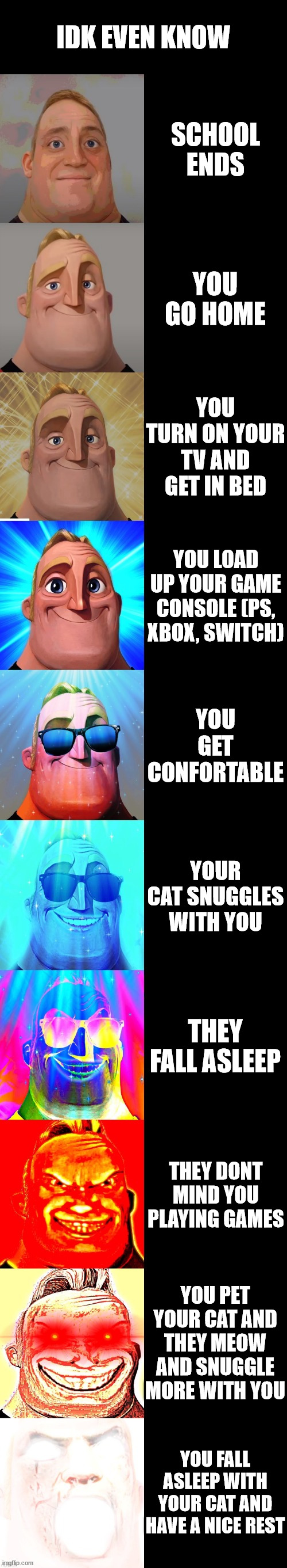 epic | IDK EVEN KNOW; SCHOOL ENDS; YOU GO HOME; YOU TURN ON YOUR TV AND GET IN BED; YOU LOAD UP YOUR GAME CONSOLE (PS, XBOX, SWITCH); YOU GET CONFORTABLE; YOUR CAT SNUGGLES WITH YOU; THEY FALL ASLEEP; THEY DONT MIND YOU PLAYING GAMES; YOU PET YOUR CAT AND THEY MEOW AND SNUGGLE MORE WITH YOU; YOU FALL ASLEEP WITH YOUR CAT AND HAVE A NICE REST | image tagged in mr incredible becoming canny | made w/ Imgflip meme maker