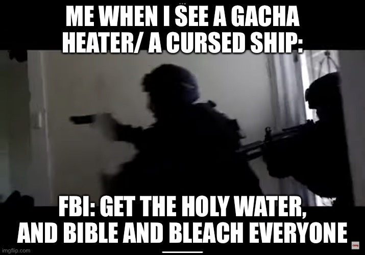 FBI OPEN UP | ME WHEN I SEE A GACHA HEATER/ A CURSED SHIP:; FBI: GET THE HOLY WATER, AND BIBLE AND BLEACH EVERYONE | image tagged in fbi open up | made w/ Imgflip meme maker