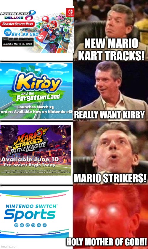 WHY DID THEY WAIT SO LONG TO MAKE SWITCH SPORTS??? |  NEW MARIO KART TRACKS! REALLY WANT KIRBY; MARIO STRIKERS! HOLY MOTHER OF GOD!!! | image tagged in vince mcmahon reaction w/glowing eyes,nintendo switch,kirby,super mario,mario kart | made w/ Imgflip meme maker