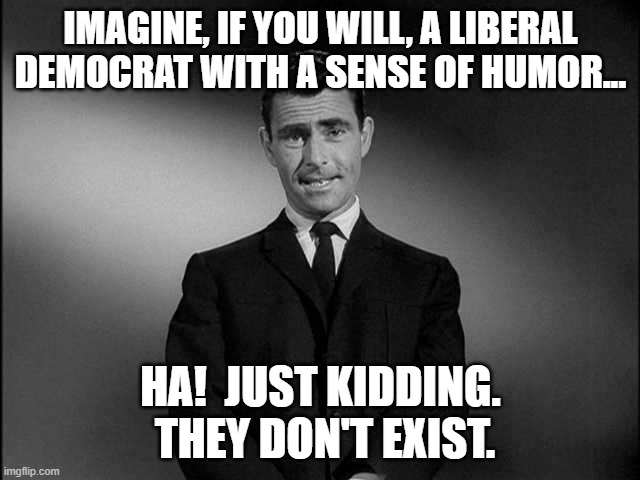 No Sense of Humor? | IMAGINE, IF YOU WILL, A LIBERAL DEMOCRAT WITH A SENSE OF HUMOR... HA!  JUST KIDDING.  THEY DON'T EXIST. | image tagged in rod serling twilight zone,liberal,democrate,sense of humor,funny,unicorn | made w/ Imgflip meme maker