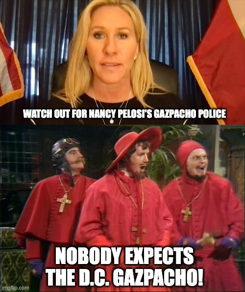 Monty Python's Flying Gazpacho | WATCH OUT FOR NANCY PELOSI'S GAZPACHO POLICE; NOBODY EXPECTS THE D.C. GAZPACHO! | image tagged in marjorie taylor greene | made w/ Imgflip meme maker
