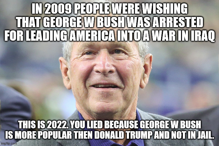 Remember when the jail george bush crowd wanted him in jail | IN 2009 PEOPLE WERE WISHING THAT GEORGE W BUSH WAS ARRESTED FOR LEADING AMERICA INTO A WAR IN IRAQ; THIS IS 2022. YOU LIED BECAUSE GEORGE W BUSH IS MORE POPULAR THEN DONALD TRUMP AND NOT IN JAIL. | image tagged in george w bush,donald trump,still waiting,iraq war,united states | made w/ Imgflip meme maker