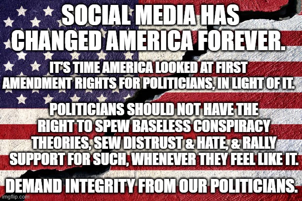 The impact of social media on the 1st Amendment | SOCIAL MEDIA HAS CHANGED AMERICA FOREVER. IT'S TIME AMERICA LOOKED AT FIRST AMENDMENT RIGHTS FOR POLITICIANS, IN LIGHT OF IT. POLITICIANS SHOULD NOT HAVE THE RIGHT TO SPEW BASELESS CONSPIRACY THEORIES, SEW DISTRUST & HATE, & RALLY SUPPORT FOR SUCH, WHENEVER THEY FEEL LIKE IT. DEMAND INTEGRITY FROM OUR POLITICIANS. | image tagged in the impact of social media on the 1st amendment | made w/ Imgflip meme maker