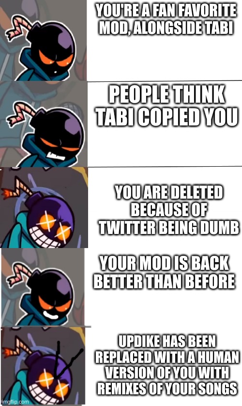 whitty mod be like | YOU'RE A FAN FAVORITE MOD, ALONGSIDE TABI; PEOPLE THINK TABI COPIED YOU; YOU ARE DELETED BECAUSE OF TWITTER BEING DUMB; YOUR MOD IS BACK BETTER THAN BEFORE; UPDIKE HAS BEEN REPLACED WITH A HUMAN VERSION OF YOU WITH REMIXES OF YOUR SONGS | image tagged in vs whitty meme | made w/ Imgflip meme maker
