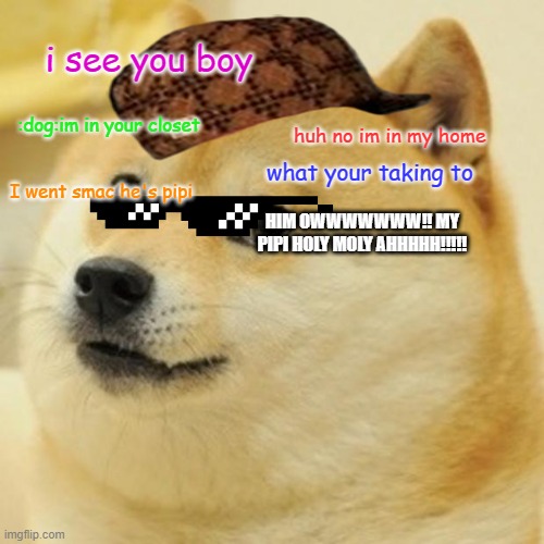 Doge Meme | i see you boy; :dog:im in your closet; huh no im in my home; what your taking to; I went smac he's pipi; HIM OWWWWWWW!! MY PIPI HOLY MOLY AHHHHH!!!!! | image tagged in memes,doge | made w/ Imgflip meme maker