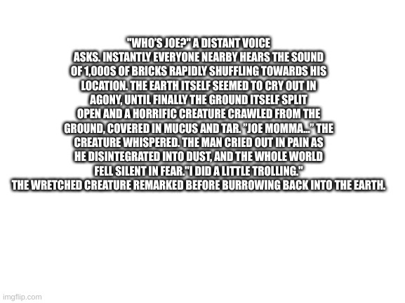 Blank White Template | "WHO’S JOE?" A DISTANT VOICE ASKS. INSTANTLY EVERYONE NEARBY HEARS THE SOUND OF 1,000S OF BRICKS RAPIDLY SHUFFLING TOWARDS HIS LOCATION. THE EARTH ITSELF SEEMED TO CRY OUT IN AGONY, UNTIL FINALLY THE GROUND ITSELF SPLIT OPEN AND A HORRIFIC CREATURE CRAWLED FROM THE GROUND, COVERED IN MUCUS AND TAR. ”JOE MOMMA…” THE CREATURE WHISPERED. THE MAN CRIED OUT IN PAIN AS HE DISINTEGRATED INTO DUST, AND THE WHOLE WORLD FELL SILENT IN FEAR."I DID A LITTLE TROLLING." THE WRETCHED CREATURE REMARKED BEFORE BURROWING BACK INTO THE EARTH. | image tagged in blank white template | made w/ Imgflip meme maker