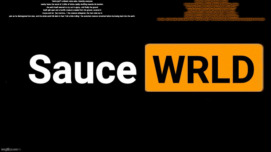 SauceWRLD | "who’s joe?" a distant voice asks. instantly everyone nearby hears the sound of 1,000s of bricks rapidly shuffling towards his location. the earth itself seemed to cry out in agony, until finally the ground itself split open and a horrific creature crawled from the ground, covered in mucus and tar. ”joe momma…” the creature whispered. the man cried out in pain as he disintegrated into dust, and the whole world fell silent in fear."i did a little trolling." the wretched creature remarked before burrowing back into the earth. "who’s joe?" a distant voice asks. instantly everyone nearby hears the sound of 1,000s of bricks rapidly shuffling towards his location. the earth itself seemed to cry out in agony, until finally the ground itself split open and a horrific creature crawled from the ground, covered in mucus and tar. ”joe momma…” the creature whispered. the man cried out in pain as he disintegrated into dust, and the whole world fell silent in fear."i did a little trolling." the wretched creature remarked before burrowing back into the earth. | image tagged in saucewrld | made w/ Imgflip meme maker