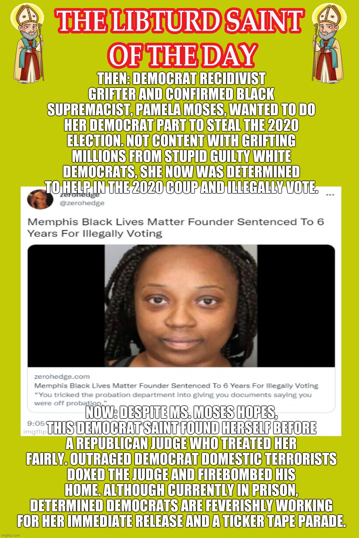 LIBTURD SAINT OF THE DAY - RECIDIVIST BLM BLACK SUPREMACIST CON ARTIST - PAMELA MOSES - BLM GRIFTING & ATTEMPTED COUP | THEN: DEMOCRAT RECIDIVIST GRIFTER AND CONFIRMED BLACK SUPREMACIST, PAMELA MOSES, WANTED TO DO HER DEMOCRAT PART TO STEAL THE 2020 ELECTION. NOT CONTENT WITH GRIFTING MILLIONS FROM STUPID GUILTY WHITE DEMOCRATS, SHE NOW WAS DETERMINED TO HELP IN THE 2020 COUP AND ILLEGALLY VOTE. NOW: DESPITE MS. MOSES HOPES, THIS DEMOCRAT SAINT FOUND HERSELF BEFORE A REPUBLICAN JUDGE WHO TREATED HER FAIRLY. OUTRAGED DEMOCRAT DOMESTIC TERRORISTS DOXED THE JUDGE AND FIREBOMBED HIS HOME. ALTHOUGH CURRENTLY IN PRISON, DETERMINED DEMOCRATS ARE FEVERISHLY WORKING FOR HER IMMEDIATE RELEASE AND A TICKER TAPE PARADE. | image tagged in lotd,libturd saint of the day,pamela moses | made w/ Imgflip meme maker