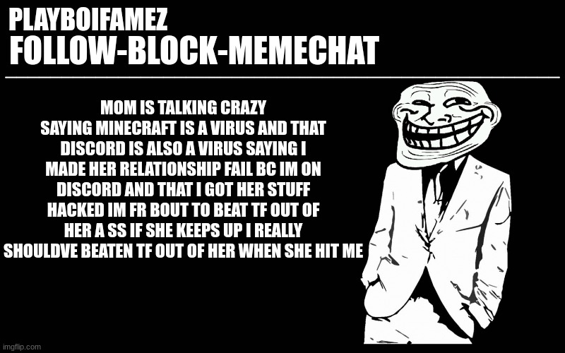 and she says she wants a son and mother relationship between us not after this im cutting her out of my life | MOM IS TALKING CRAZY SAYING MINECRAFT IS A VIRUS AND THAT DISCORD IS ALSO A VIRUS SAYING I MADE HER RELATIONSHIP FAIL BC IM ON DISCORD AND THAT I GOT HER STUFF HACKED IM FR BOUT TO BEAT TF OUT OF HER A SS IF SHE KEEPS UP I REALLY SHOULDVE BEATEN TF OUT OF HER WHEN SHE HIT ME | image tagged in trollers font | made w/ Imgflip meme maker