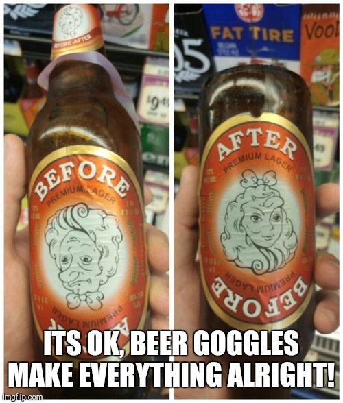 Beer goggles? | ITS OK, BEER GOGGLES MAKE EVERYTHING ALRIGHT! | image tagged in beer goggles | made w/ Imgflip meme maker
