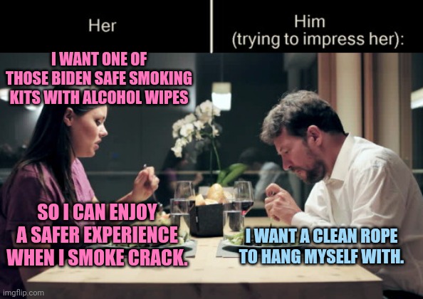 Enjoying a clean, safer death | I WANT ONE OF THOSE BIDEN SAFE SMOKING KITS WITH ALCOHOL WIPES; SO I CAN ENJOY A SAFER EXPERIENCE WHEN I SMOKE CRACK. I WANT A CLEAN ROPE TO HANG MYSELF WITH. | image tagged in impress her guy,biden fail,feeding addiction,crack,drugs,dark humor | made w/ Imgflip meme maker