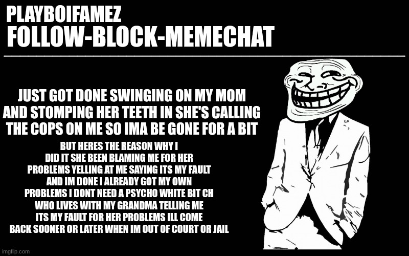i got like 10 15 minutes till the cops show up | JUST GOT DONE SWINGING ON MY MOM AND STOMPING HER TEETH IN SHE'S CALLING THE COPS ON ME SO IMA BE GONE FOR A BIT; BUT HERES THE REASON WHY I DID IT SHE BEEN BLAMING ME FOR HER PROBLEMS YELLING AT ME SAYING ITS MY FAULT AND IM DONE I ALREADY GOT MY OWN PROBLEMS I DONT NEED A PSYCHO WHITE BIT CH WHO LIVES WITH MY GRANDMA TELLING ME ITS MY FAULT FOR HER PROBLEMS ILL COME BACK SOONER OR LATER WHEN IM OUT OF COURT OR JAIL | image tagged in trollers font | made w/ Imgflip meme maker