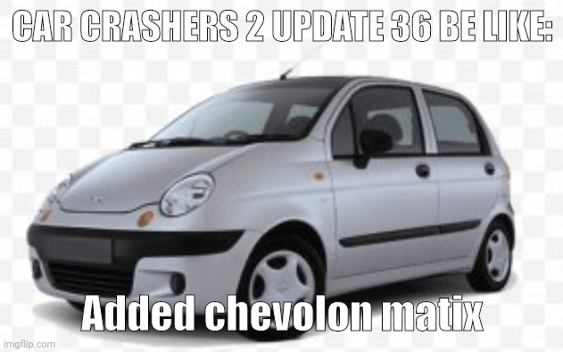 Car crashers 2 update 36 be like | CAR CRASHERS 2 UPDATE 36 BE LIKE:; Added chevolon matix | image tagged in daewoo matiz | made w/ Imgflip meme maker