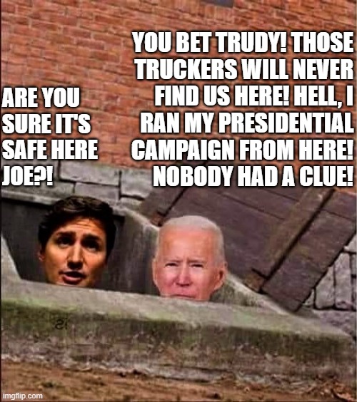Trudeau and Biden in basement | YOU BET TRUDY! THOSE
TRUCKERS WILL NEVER
FIND US HERE! HELL, I
RAN MY PRESIDENTIAL
CAMPAIGN FROM HERE!
NOBODY HAD A CLUE! ARE YOU
SURE IT'S
SAFE HERE
JOE?! | image tagged in political humor,joe biden,justin trudeau,truckers,presidential campaign,safe | made w/ Imgflip meme maker