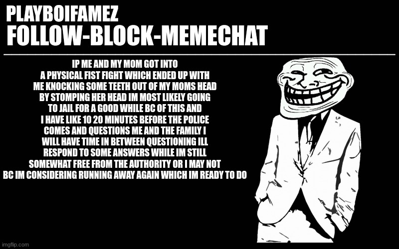 i may be arrested or i may be running away bc of this i will most likely not be running im sorry | IP ME AND MY MOM GOT INTO A PHYSICAL FIST FIGHT WHICH ENDED UP WITH ME KNOCKING SOME TEETH OUT OF MY MOMS HEAD BY STOMPING HER HEAD IM MOST LIKELY GOING TO JAIL FOR A GOOD WHILE BC OF THIS AND I HAVE LIKE 10 20 MINUTES BEFORE THE POLICE COMES AND QUESTIONS ME AND THE FAMILY I WILL HAVE TIME IN BETWEEN QUESTIONING ILL RESPOND TO SOME ANSWERS WHILE IM STILL SOMEWHAT FREE FROM THE AUTHORITY OR I MAY NOT BC IM CONSIDERING RUNNING AWAY AGAIN WHICH IM READY TO DO | image tagged in trollers font | made w/ Imgflip meme maker