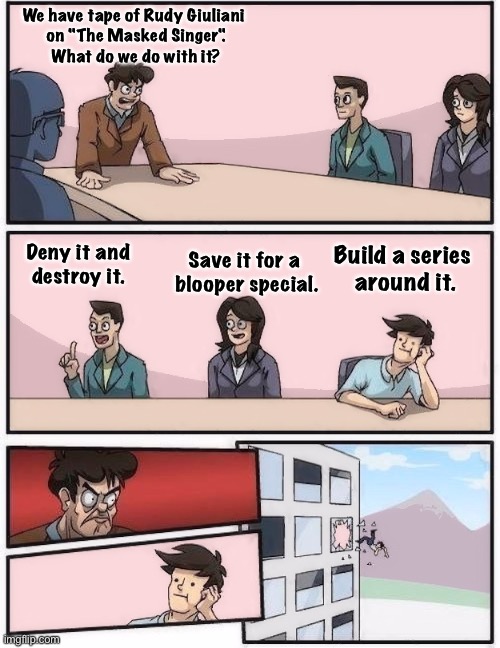 Boardroom decision | We have tape of Rudy Giuliani 
on "The Masked Singer".
What do we do with it? Save it for a 
blooper special. Deny it and
destroy it. Build a series 
around it. | image tagged in conference room 2 | made w/ Imgflip meme maker
