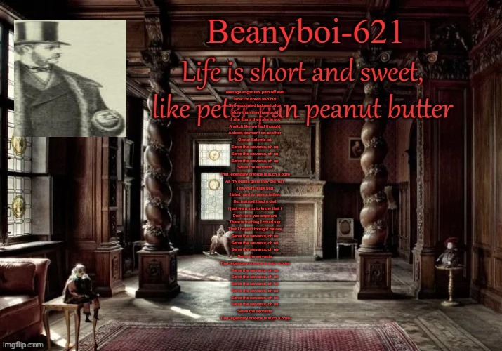 One of my favorite songs | Teenage angst has paid off well
Now I'm bored and old
Self-appointed judges judge
More than they have sold

If she floats then she is not
A witch like we had thought
A down payment on another
One at Salem's lot

Serve the servants, oh no
Serve the servants, oh no
Serve the servants, oh no
Serve the servants
That legendary divorce is such a bore

As my bones grew they did hurt
They hurt really bad
I tried hard to have a father
But instead I had a dad

I just want you to know that I
Don't hate you anymore
There is nothing I could say
That I haven't thought before

Serve the servants, oh no
Serve the servants, oh no
Serve the servants, oh no
Serve the servants
That legendary divorce is such a bore

Serve the servants, oh no
Serve the servants, oh no
Serve the servants, oh no
Serve the servants, oh no
Serve the servants, oh no
Serve the servants, oh no
Serve the servants
That legendary divorce is such a bore | image tagged in victorian beany | made w/ Imgflip meme maker