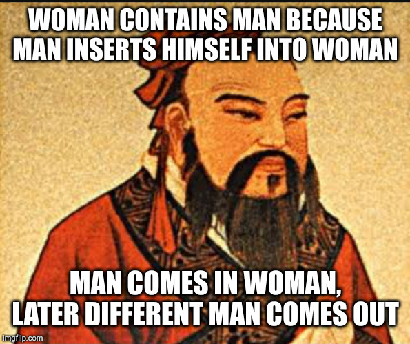 Putting the MAN in WOMAN, just as nature intended | WOMAN CONTAINS MAN BECAUSE MAN INSERTS HIMSELF INTO WOMAN; MAN COMES IN WOMAN, LATER DIFFERENT MAN COMES OUT | image tagged in ancient chinese wisdom | made w/ Imgflip meme maker