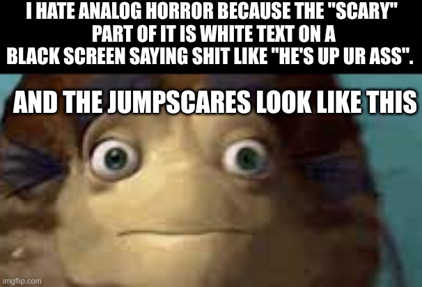 I HATE ANALOG HORROR BECAUSE THE "SCARY"
 PART OF IT IS WHITE TEXT ON A BLACK SCREEN SAYING SHIT LIKE "HE'S UP UR ASS". AND THE JUMPSCARES LOOK LIKE THIS | made w/ Imgflip meme maker