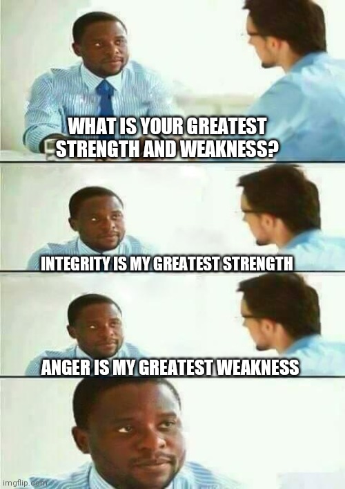 Interview meme | WHAT IS YOUR GREATEST STRENGTH AND WEAKNESS? INTEGRITY IS MY GREATEST STRENGTH; ANGER IS MY GREATEST WEAKNESS | image tagged in interview meme | made w/ Imgflip meme maker