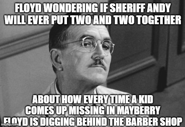 Mayberry has secrets | FLOYD WONDERING IF SHERIFF ANDY WILL EVER PUT TWO AND TWO TOGETHER; ABOUT HOW EVERY TIME A KID COMES UP MISSING IN MAYBERRY FLOYD IS DIGGING BEHIND THE BARBER SHOP | image tagged in floyd the barber | made w/ Imgflip meme maker