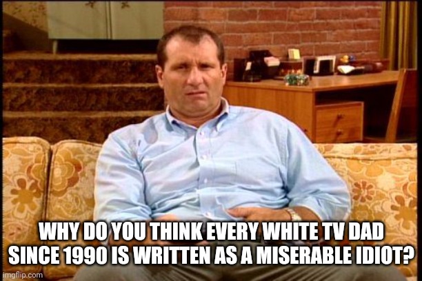 al bundy | WHY DO YOU THINK EVERY WHITE TV DAD SINCE 1990 IS WRITTEN AS A MISERABLE IDIOT? | image tagged in al bundy | made w/ Imgflip meme maker