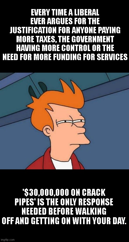 Futurama Fry | EVERY TIME A LIBERAL EVER ARGUES FOR THE JUSTIFICATION FOR ANYONE PAYING MORE TAXES, THE GOVERNMENT HAVING MORE CONTROL OR THE NEED FOR MORE FUNDING FOR SERVICES; '$30,000,000 ON CRACK PIPES' IS THE ONLY RESPONSE NEEDED BEFORE WALKING OFF AND GETTING ON WITH YOUR DAY. | image tagged in memes,futurama fry | made w/ Imgflip meme maker