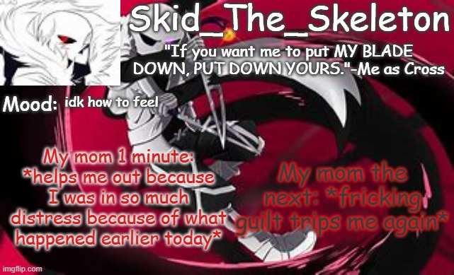 Yes I was in distress. I don't want to talk about that. And yes she guilt trips me AND MY OLDER SIBLINGS. | idk how to feel; My mom the next: *fricking guilt trips me again*; My mom 1 minute: *helps me out because I was in so much distress because of what happened earlier today* | image tagged in skid's cross temp | made w/ Imgflip meme maker