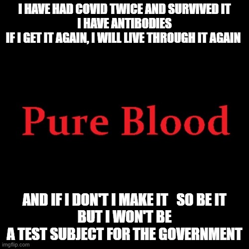 Pure blood | I HAVE HAD COVID TWICE AND SURVIVED IT
I HAVE ANTIBODIES
IF I GET IT AGAIN, I WILL LIVE THROUGH IT AGAIN; AND IF I DON'T I MAKE IT   SO BE IT 
BUT I WON'T BE A TEST SUBJECT FOR THE GOVERNMENT | image tagged in pure blood | made w/ Imgflip meme maker