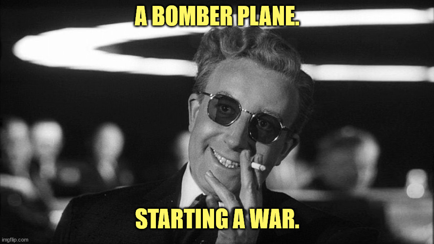 Doctor Strangelove says... | A BOMBER PLANE. STARTING A WAR. | image tagged in doctor strangelove says | made w/ Imgflip meme maker