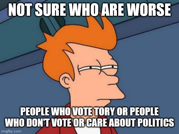 Futurama Fry | NOT SURE WHO ARE WORSE; PEOPLE WHO VOTE TORY OR PEOPLE WHO DON'T VOTE OR CARE ABOUT POLITICS | image tagged in memes,futurama fry,political meme | made w/ Imgflip meme maker