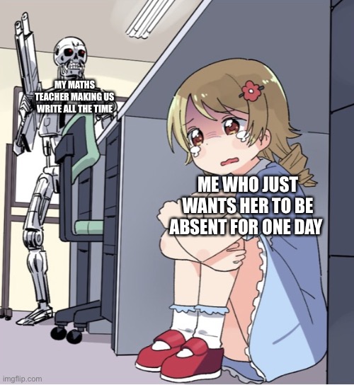 help me | MY MATHS TEACHER MAKING US WRITE ALL THE TIME; ME WHO JUST WANTS HER TO BE ABSENT FOR ONE DAY | image tagged in anime girl hiding from terminator | made w/ Imgflip meme maker