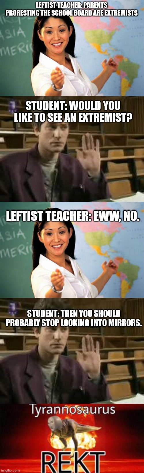 LEFTIST TEACHER: PARENTS PRORESTING THE SCHOOL BOARD ARE EXTREMISTS; STUDENT: WOULD YOU LIKE TO SEE AN EXTREMIST? LEFTIST TEACHER: EWW, NO. STUDENT: THEN YOU SHOULD PROBABLY STOP LOOKING INTO MIRRORS. | image tagged in memes,unhelpful high school teacher,student,tyrannosaurus rekt | made w/ Imgflip meme maker