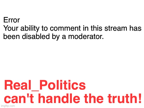 Real_Politics | Error
Your ability to comment in this stream has been disabled by a moderator. Real_Politics can't handle the truth! | image tagged in blank white template | made w/ Imgflip meme maker