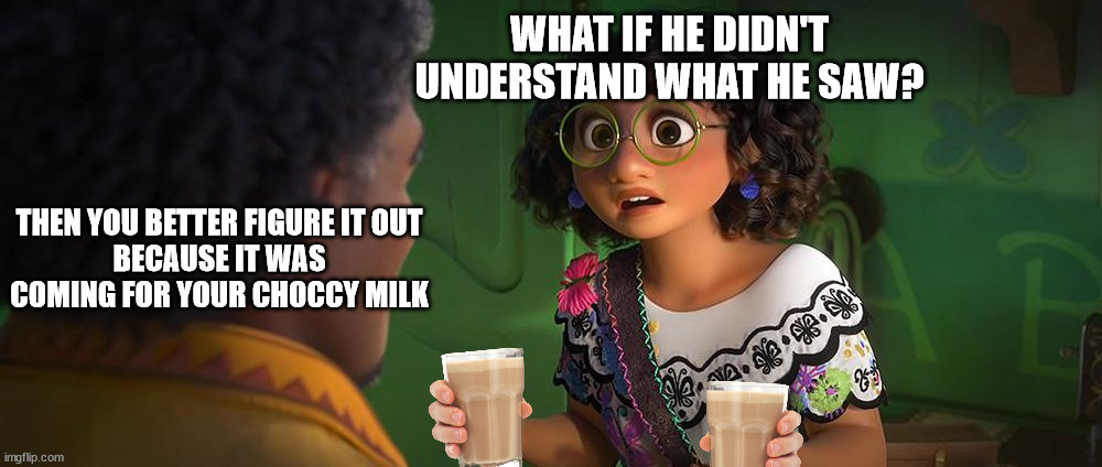 WHAT IF HE DIDN'T
UNDERSTAND WHAT HE SAW? THEN YOU BETTER FIGURE IT OUT
BECAUSE IT WAS COMING FOR YOUR CHOCCY MILK | image tagged in choccy milk,choccy,have some choccy milk,bruno,encanto,we don't talk about bruno | made w/ Imgflip meme maker