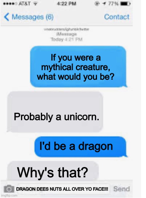 I AM THE ABSOLUTE DESTROYER OF WORLDS!!!!!!!! | If you were a mythical creature, what would you be? Probably a unicorn. I'd be a dragon; Why's that? DRAGON DEES NUTS ALL OVER YO FACE!!! | image tagged in blank text conversation,deez nutz | made w/ Imgflip meme maker