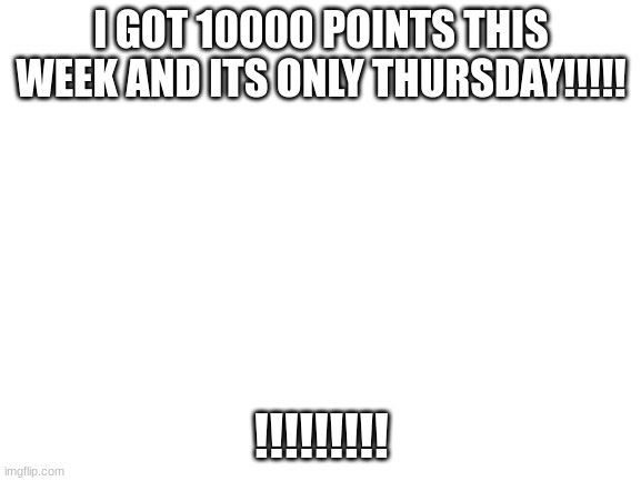 Blank White Template | I GOT 10000 POINTS THIS WEEK AND ITS ONLY THURSDAY!!!!! !!!!!!!!! | image tagged in blank white template | made w/ Imgflip meme maker