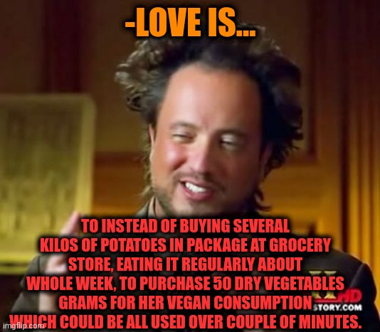 -Get idea. | -LOVE IS... TO INSTEAD OF BUYING SEVERAL KILOS OF POTATOES IN PACKAGE AT GROCERY STORE, EATING IT REGULARLY ABOUT WHOLE WEEK, TO PURCHASE 50 DRY VEGETABLES GRAMS FOR HER VEGAN CONSUMPTION WHICH COULD BE ALL USED OVER COUPLE OF MINUTES. | image tagged in memes,ancient aliens,grocery store,sad potato,dry,beans | made w/ Imgflip meme maker