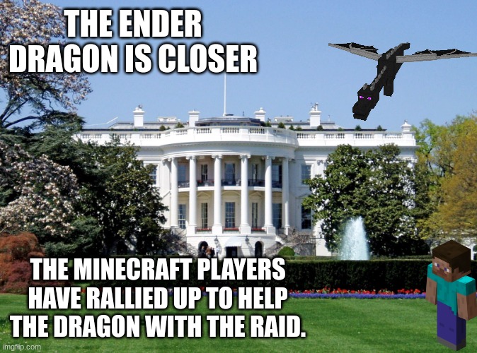 If Joe_Biden replies to this, you are to be quiet and let the dragon destroy the white house. |  THE ENDER DRAGON IS CLOSER; THE MINECRAFT PLAYERS HAVE RALLIED UP TO HELP THE DRAGON WITH THE RAID. | image tagged in white house | made w/ Imgflip meme maker