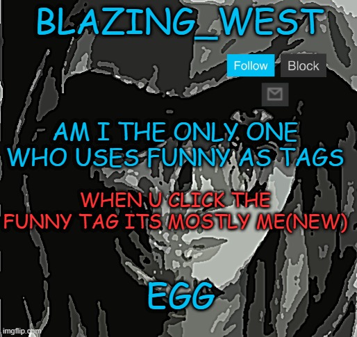 hm,mmm | AM I THE ONLY ONE WHO USES FUNNY AS TAGS; WHEN U CLICK THE FUNNY TAG ITS MOSTLY ME(NEW); EGG | image tagged in blazing_west temp,memes,funny,not funny,msmg | made w/ Imgflip meme maker