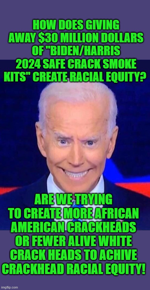 yep | HOW DOES GIVING AWAY $30 MILLION DOLLARS OF "BIDEN/HARRIS 2024 SAFE CRACK SMOKE KITS" CREATE RACIAL EQUITY? ARE WE TRYING TO CREATE MORE AFRICAN AMERICAN CRACKHEADS OR FEWER ALIVE WHITE CRACK HEADS TO ACHIVE CRACKHEAD RACIAL EQUITY! | image tagged in creepy smiling joe biden | made w/ Imgflip meme maker