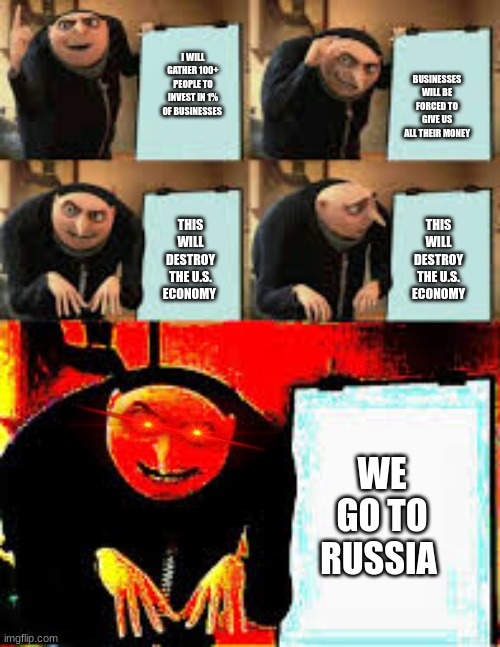 Gru Figures Out How To Destroy The U.S. Economy... | BUSINESSES WILL BE FORCED TO GIVE US ALL THEIR MONEY; I WILL GATHER 100+ PEOPLE TO INVEST IN 1% OF BUSINESSES; THIS WILL DESTROY THE U.S. ECONOMY; THIS WILL DESTROY THE U.S. ECONOMY; WE GO TO RUSSIA | image tagged in gru's plan extra evil deepfried | made w/ Imgflip meme maker