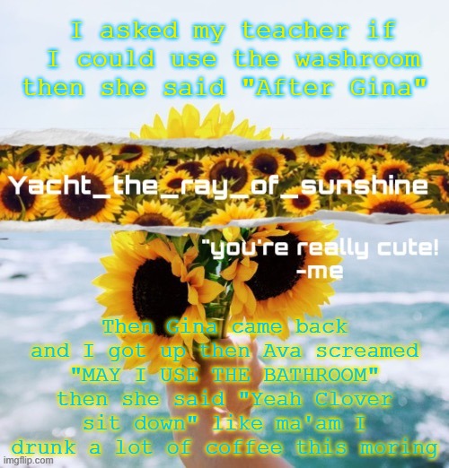 yacht's sunflower temp (THANK YOU SUGA) | I asked my teacher if I could use the washroom then she said "After Gina"; Then Gina came back and I got up then Ava screamed "MAY I USE THE BATHROOM" then she said "Yeah Clover sit down" like ma'am I drunk a lot of coffee this moring | image tagged in yacht's sunflower temp thank you suga | made w/ Imgflip meme maker