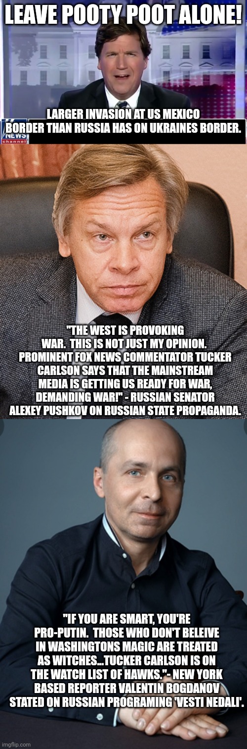 If you are smart, you are pro putin, huh? | LEAVE POOTY POOT ALONE! LARGER INVASION AT US MEXICO BORDER THAN RUSSIA HAS ON UKRAINES BORDER. "THE WEST IS PROVOKING WAR.  THIS IS NOT JUST MY OPINION.  PROMINENT FOX NEWS COMMENTATOR TUCKER CARLSON SAYS THAT THE MAINSTREAM MEDIA IS GETTING US READY FOR WAR, DEMANDING WAR!" - RUSSIAN SENATOR ALEXEY PUSHKOV ON RUSSIAN STATE PROPAGANDA. "IF YOU ARE SMART, YOU'RE PRO-PUTIN.  THOSE WHO DON'T BELEIVE IN WASHINGTONS MAGIC ARE TREATED AS WITCHES...TUCKER CARLSON IS ON THE WATCH LIST OF HAWKS."- NEW YORK BASED REPORTER VALENTIN BOGDANOV STATED ON RUSSIAN PROGRAMING 'VESTI NEDALI'. | image tagged in tucker carlson | made w/ Imgflip meme maker